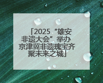 2025“雄安非遗大会”举办 京津冀非遗瑰宝齐聚未来之城