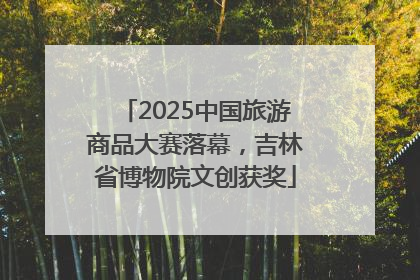 2025中国旅游商品大赛落幕，吉林省博物院文创获奖