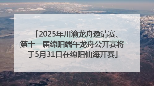 2025年川渝龙舟邀请赛、第十一届绵阳端午龙舟公开赛将于5月31日在绵阳仙海开赛