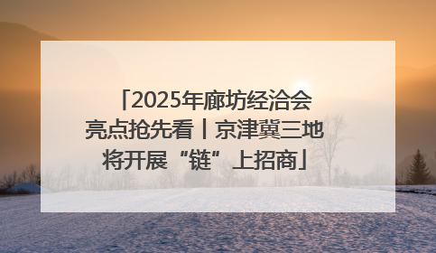 2025年廊坊经洽会亮点抢先看丨京津冀三地将开展“链”上招商
