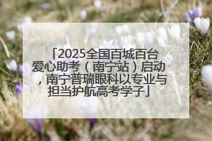 2025全国百城百台爱心助考（南宁站）启动，南宁普瑞眼科以专业与担当护航高考学子