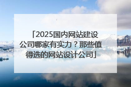 2025国内网站建设公司哪家有实力？那些值得选的网站设计公司