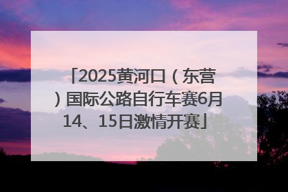 2025黄河口（东营）国际公路自行车赛6月14、15日激情开赛