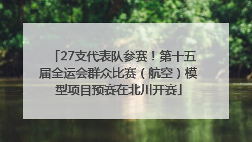 27支代表队参赛！第十五届全运会群众比赛（航空）模型项目预赛在北川开赛