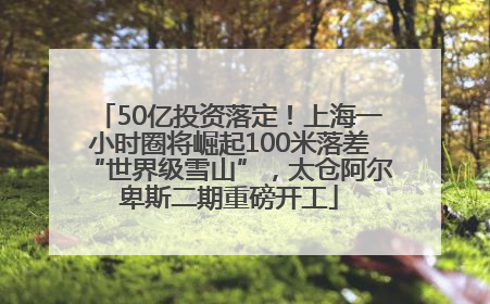 50亿投资落定！上海一小时圈将崛起100米落差“世界级雪山”，太仓阿尔卑斯二期重磅开工