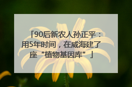 90后新农人孙正平：用5年时间，在威海建了座“植物基因库”